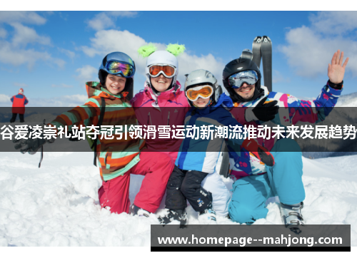 谷爱凌崇礼站夺冠引领滑雪运动新潮流推动未来发展趋势 谷爱凌崇礼站夺冠引领滑雪运动新潮流推动未来发展趋势