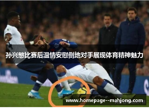 孙兴慜比赛后温情安慰倒地对手展现体育精神魅力 孙兴慜比赛后温情安慰倒地对手展现体育精神魅力