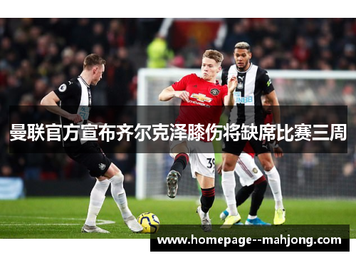 曼联官方宣布齐尔克泽膝伤将缺席比赛三周 曼联官方宣布齐尔克泽膝伤将缺席比赛三周