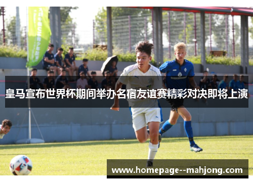 皇马宣布世界杯期间举办名宿友谊赛精彩对决即将上演