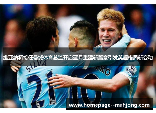 维亚纳将接任曼城体育总监开启蓝月重建新篇章引发英超格局新变动